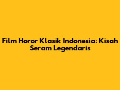 Film Horor Klasik Indonesia: Kisah Seram Legendaris