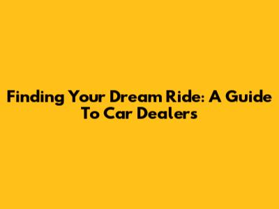Finding Your Dream Ride: A Guide To Car Dealers