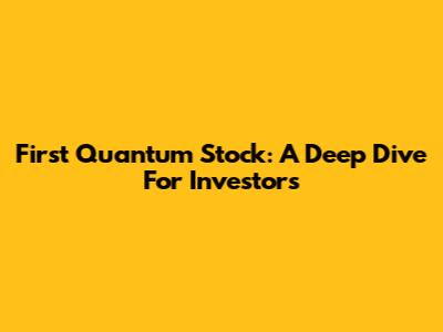 First Quantum Stock: A Deep Dive For Investors