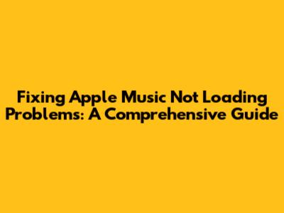 Fixing Apple Music Not Loading Problems: A Comprehensive Guide