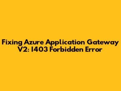 Fixing Azure Application Gateway V2: I403 Forbidden Error