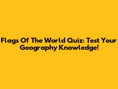 Flags Of The World Quiz: Test Your Geography Knowledge!