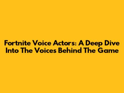 Fortnite Voice Actors: A Deep Dive Into The Voices Behind The Game