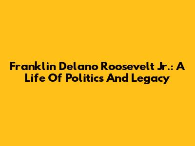 Franklin Delano Roosevelt Jr.: A Life Of Politics And Legacy