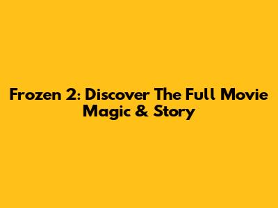 Frozen 2: Discover The Full Movie Magic & Story