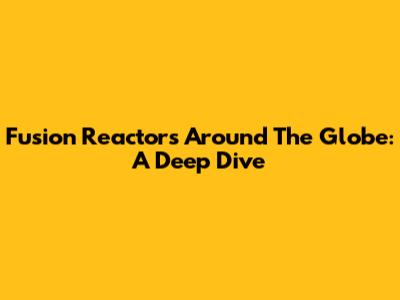 Fusion Reactors Around The Globe: A Deep Dive