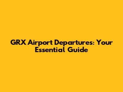 GRX Airport Departures: Your Essential Guide