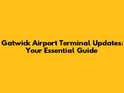 Gatwick Airport Terminal Updates: Your Essential Guide