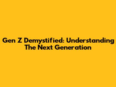 Gen Z Demystified: Understanding The Next Generation