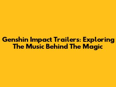 Genshin Impact Trailers: Exploring The Music Behind The Magic