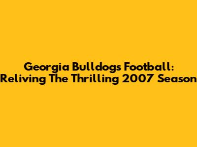 Georgia Bulldogs Football: Reliving The Thrilling 2007 Season