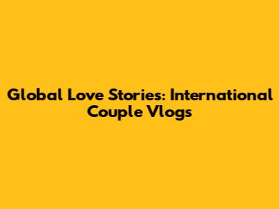 Global Love Stories: International Couple Vlogs