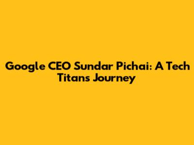 Google CEO Sundar Pichai: A Tech Titan's Journey