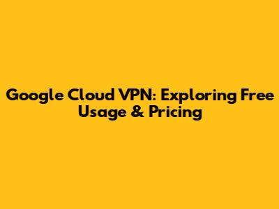 Google Cloud VPN: Exploring Free Usage & Pricing