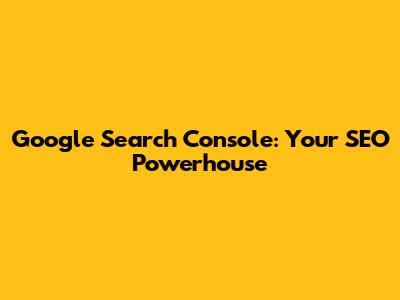 Google Search Console: Your SEO Powerhouse