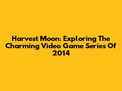 Harvest Moon: Exploring The Charming Video Game Series Of 2014