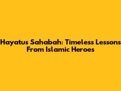 Hayatus Sahabah: Timeless Lessons From Islamic Heroes