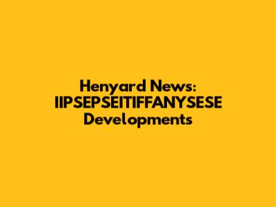 Henyard News: IIPSEPSEITIFFANYSESE Developments