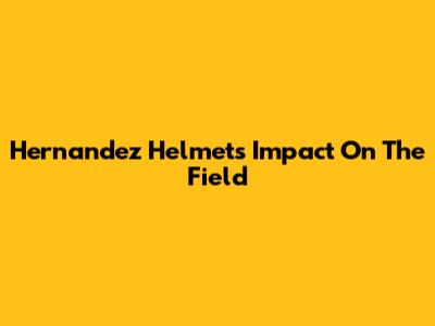 Hernandez Helmet's Impact On The Field