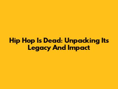 Hip Hop Is Dead: Unpacking Its Legacy And Impact