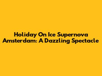 Holiday On Ice Supernova Amsterdam: A Dazzling Spectacle