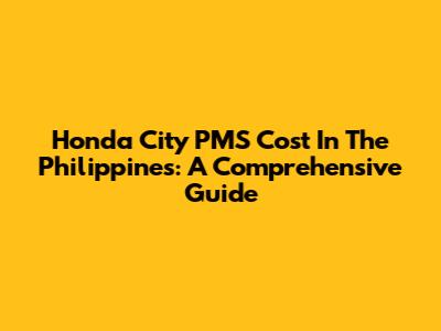 Honda City PMS Cost In The Philippines: A Comprehensive Guide