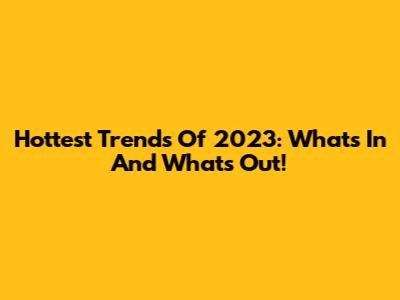 Hottest Trends Of 2023: What's In And What's Out!