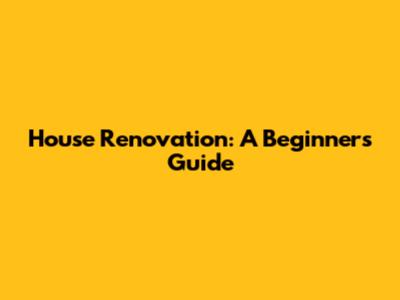 House Renovation: A Beginner's Guide