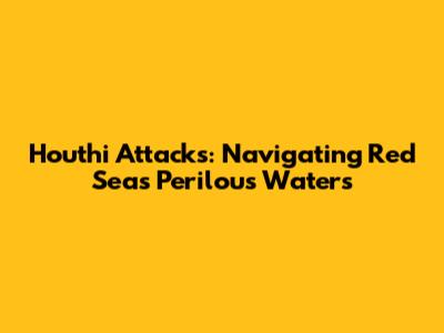 Houthi Attacks: Navigating Red Sea's Perilous Waters
