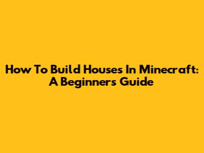 How To Build Houses In Minecraft: A Beginner's Guide