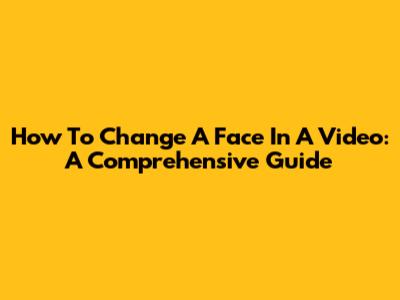 How To Change A Face In A Video: A Comprehensive Guide