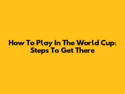 How To Play In The World Cup: Steps To Get There