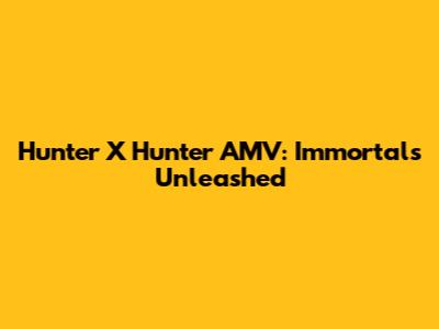 Hunter X Hunter AMV: Immortals Unleashed