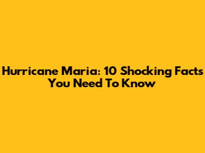 Hurricane Maria: 10 Shocking Facts You Need To Know