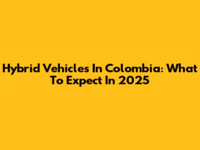 Hybrid Vehicles In Colombia: What To Expect In 2025