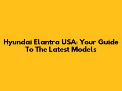 Hyundai Elantra USA: Your Guide To The Latest Models