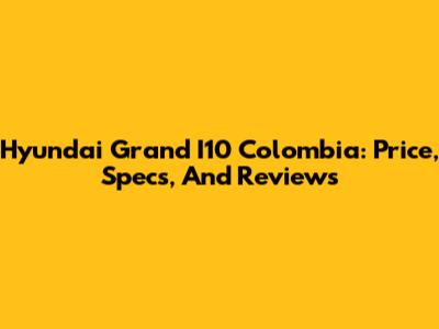 Hyundai Grand I10 Colombia: Price, Specs, And Reviews