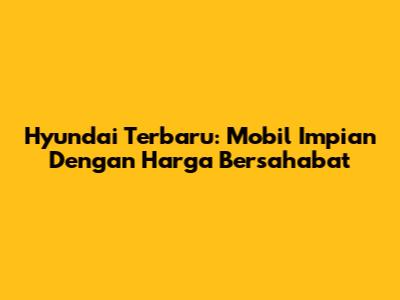 Hyundai Terbaru: Mobil Impian Dengan Harga Bersahabat