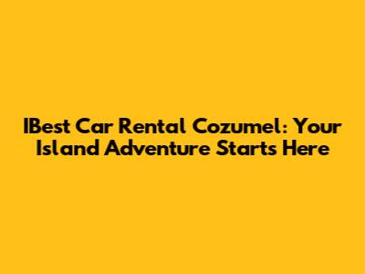 IBest Car Rental Cozumel: Your Island Adventure Starts Here