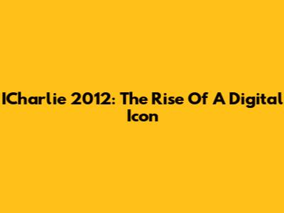 ICharlie 2012: The Rise Of A Digital Icon