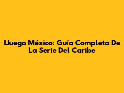 IJuego México: Guía Completa De La Serie Del Caribe
