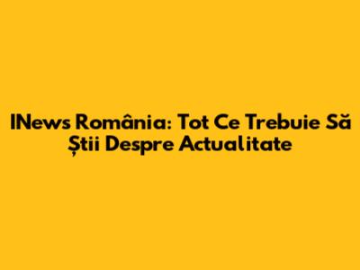INews România: Tot Ce Trebuie Să Știi Despre Actualitate