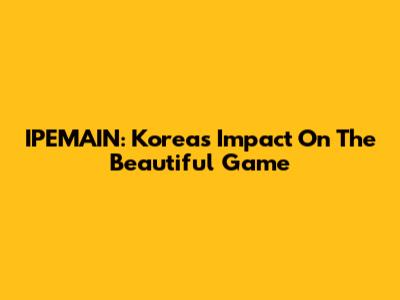 IPEMAIN: Korea's Impact On The Beautiful Game