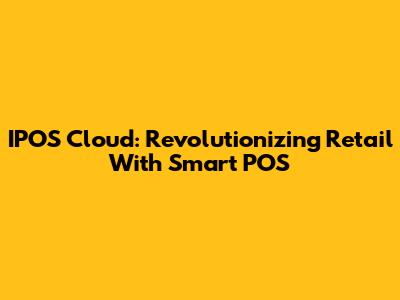 IPOS Cloud: Revolutionizing Retail With Smart POS