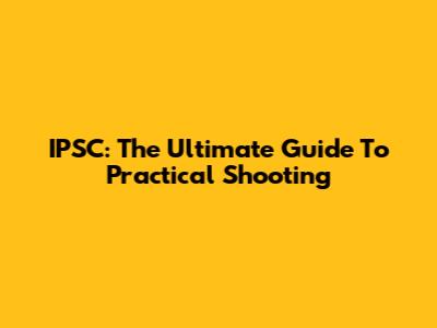 IPSC: The Ultimate Guide To Practical Shooting