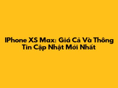IPhone XS Max: Giá Cả Và Thông Tin Cập Nhật Mới Nhất