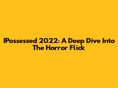 IPossessed 2022: A Deep Dive Into The Horror Flick