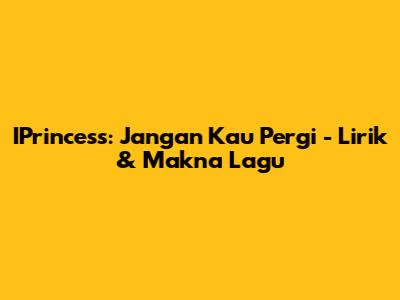 IPrincess: Jangan Kau Pergi - Lirik & Makna Lagu
