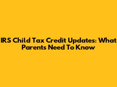 IRS Child Tax Credit Updates: What Parents Need To Know