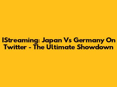 IStreaming: Japan Vs Germany On Twitter - The Ultimate Showdown